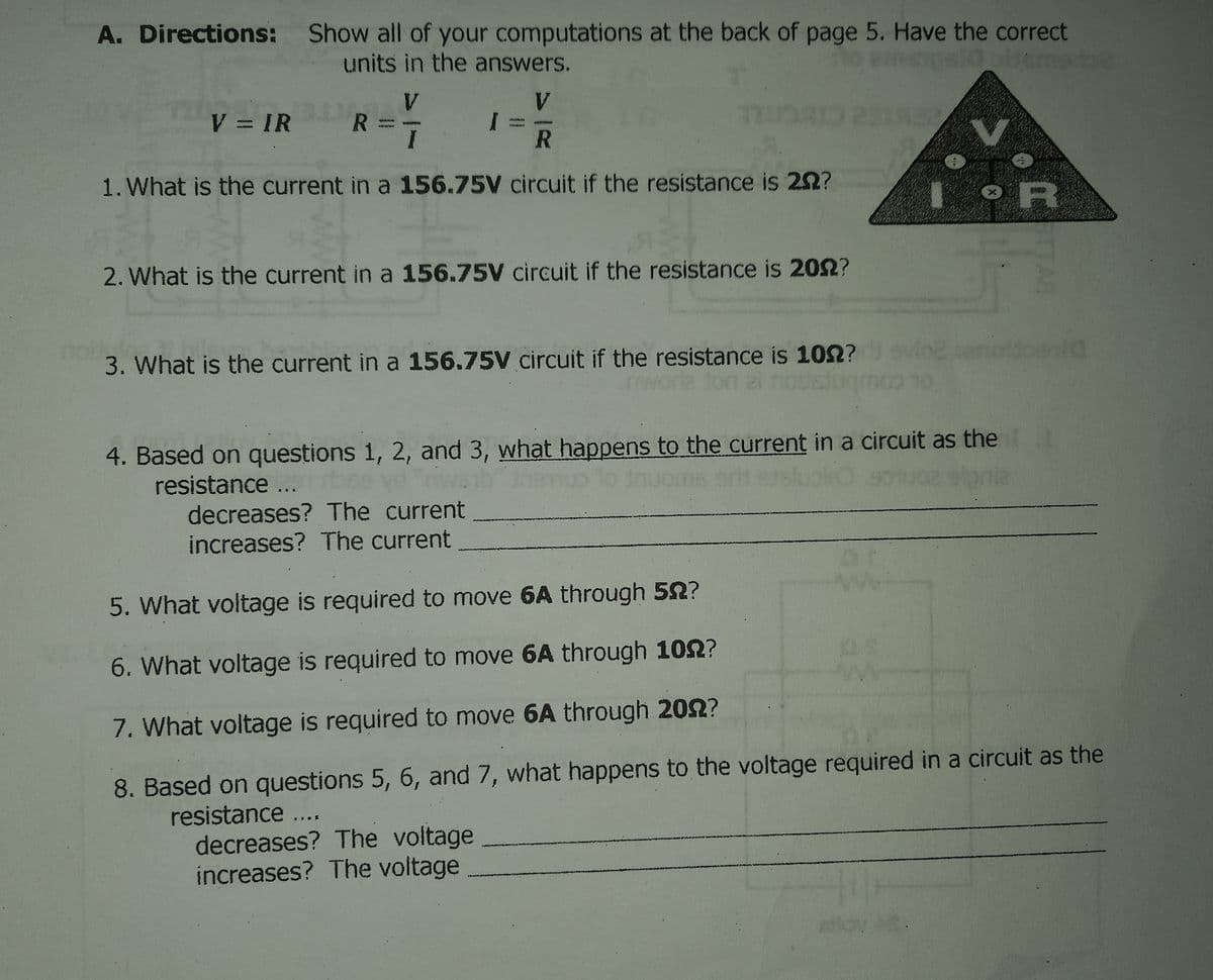 A. Directions: Show all of your computations at the back of page 5. Have the correct
units in the answers.
V.
R =
V.
V = IR
R
1. What is the current in a 156.75V circuit if the resistance is 22?
2. What is the current in a 156.75V circuit if the resistance is 202?
3. What is the current in a 156.75V circuit if the resistance is 102?vlo2
4. Based on questions 1, 2, and 3, what happens to the current in a circuit as thet
resistance ...
decreases? The current
increases? The current
5. What voltage is required to move 6A through 52?
6. What voltage is required to move 6A through 102?
7. What voltage is required to move 6A through 202?
8. Based on questions 5, 6, and 7, what happens to the voltage required in a circuit as the
resistance...
decreases? The voltage
increases? The voltage
