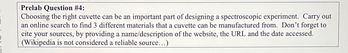 Prelab Question #4:
Choosing the right cuvette can be an important part of designing a spectroscopic experiment. Carry out
an online search to find 3 different materials that a cuvette can be manufactured from. Don't forget to
cite your sources, by providing a name/description of the website, the URL and the date accessed.
(Wikipedia is not considered a reliable source...)