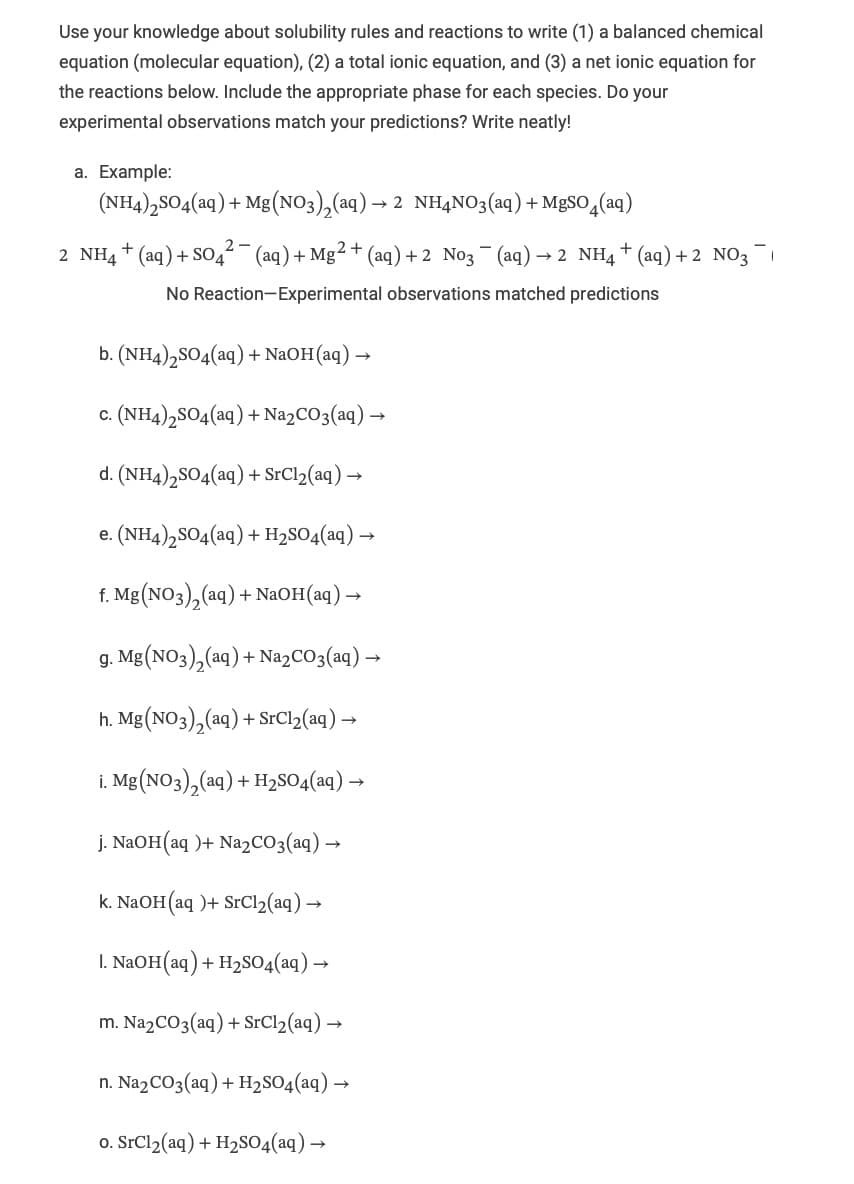 Use your knowledge about solubility rules and reactions to write (1) a balanced chemical
equation (molecular equation), (2) a total ionic equation, and (3) a net ionic equation for
the reactions below. Include the appropriate phase for each species. Do your
experimental observations match your predictions? Write neatly!
a. Example:
(NH4)2SO4(aq) + Mg(NO3)2(aq) → 2 NH4NO3(aq) + MgSO4(aq)
2-
2 NH4+ (aq) + S04²¯ (aq) + Mg 2+ (aq) +2 N03 ¯¯ (aq) → 2 NH4+ (aq) + 2 NO3-1
No Reaction-Experimental observations matched predictions
b. (NH4)2SO4(aq) + NaOH(aq) →
c. (NH4)2SO4(aq) + Na2CO3(aq) →
d. (NH4)2SO4(aq) + SrCl2(aq) →
e. (NH4)2SO4(aq) + H2SO4(aq) →
f. Mg(NO3)2(aq) + NaOH(aq) →
g. Mg(NO3)2(aq) + Na2CO3(aq) →
h. Mg(NO3)2(aq) + SrCl2(aq) →
i. Mg(NO3)2(aq) + H2SO4(aq) →
j. NaOH(aq)+ Na2CO3(aq) →
k. NaOH(aq)+ SrCl2(aq) →
1. NaOH(aq) + H2SO4(aq) →
m. Na2CO3(aq) + SrCl2(aq) →
n. Na2CO3(aq) + H2SO4(aq) →
o. SrCl2(aq) + H2SO4(aq) →