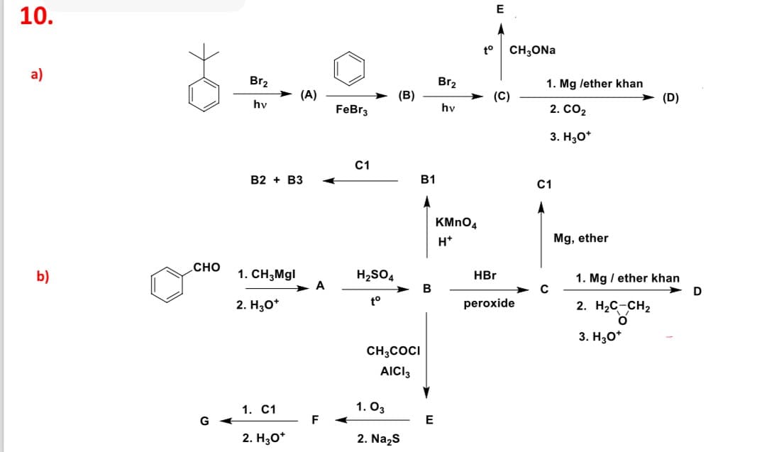 10.
E
to
CH3ONa
a)
Br₂
Br2
1. Mg /ether khan
(A)
(B)
(C)
(D)
hv
FeBr3
hv
2. CO2
3. H3O+
C1
B2 B3
B1
KMnO4
H+
C1
Mg, ether
CHO
b)
1. CH3Mgl
H2SO4
HBr
1. Mgether khan
A
B
D
to
2. H3O+
peroxide
2. H₂C-CH2
°
CH3COCI
AICI 3
1. C1
1. 03
G
F
E
2. H3O+
2. Na₂S
3. H3O+