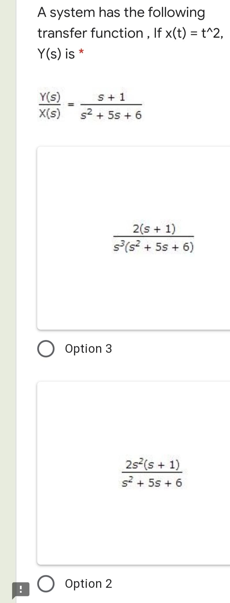 A system has the following
transfer function , If x(t) = t^2,
Y(s) is *
Y(s)
X(s)
S+ 1
s2 + 5s + 6
2(s + 1)
s(s? + 5s + 6)
O Option 3
2s2(s + 1)
s? + 5s + 6
O Option 2
