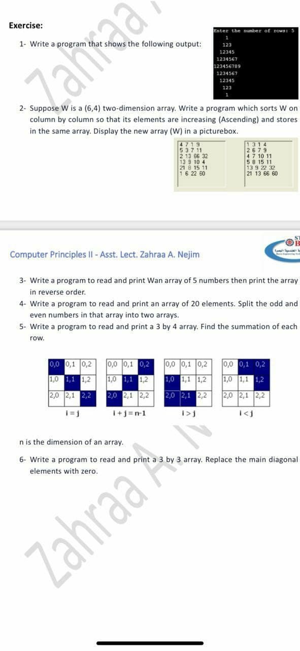 Exercise:
Enter the number of rown: 5
1- Write a program that shows the following output:
1
123
12345
1234567
123456789
Zahraa
1234567
12345
123
1
2- Suppose W is a (6,4) two-dimension array. Write a program which sorts W on
column by column so that its elements are increasing (Ascending) and stores
in the same array. Display the new array (W) in a picturebox.
4719
537 11
2 13 66 32
13 9 10 4
21 8 15 11
16 22 60
1314
2679
47 10 11
58 15 11
13 9 22 32
21 13 66 60
Computer Principles II - Asst. Lect. Zahraa A. Nejim
3- Write a program to read and print Wan array of 5 numbers then print the array
in reverse order.
4- Write a program to read and print an array of 20 elements. Split the odd and
even numbers in that array into two arrays.
5- Write a program to read and print a 3 by 4 array. Find the summation of each
row.
0,0 0,1 0,2
0,0 0,1 0,2
0,0 0,1 0,2
0,0 0,1 0,2
1,0 1,1 1,2
1,0 1,1 1,2
1,0 1,1 1,2
1,0 1,1 1,2
2,0 2,1 2,2
2,0 2,1 2,2
2,0 2,1 2,2
2,0 2,1 2,2
i=j
i+j=n-1
i>j
i<j
n is the dimension of an array.
6- Write a program to read and print a 3 by 3 array. Replace the main diagonal
elements with zero.
Zahraa
