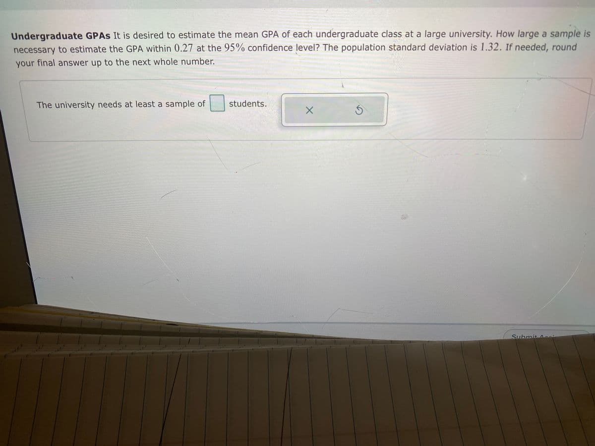 Undergraduate GPAS It is desired to estimate the mean GPA of each undergraduate class at a large university. How large a sample is
necessary to estimate the GPA within 0.27 at the 95% confidence level? The population standard deviation is 1.32. If needed, round
your final answer up to the next whole number.
The university needs at least a sample of
students.
Submit Acci
