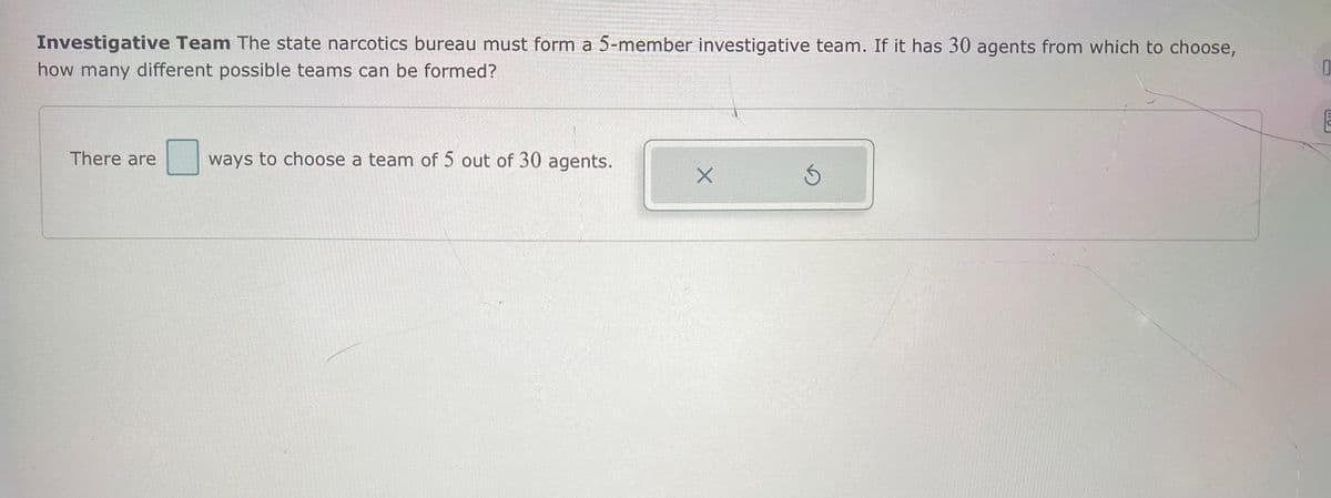 ### Investigative Team Selection

The state narcotics bureau must form a 5-member investigative team. If it has 30 agents from which to choose, how many different possible teams can be formed?

**Question:**  
There are ____ ways to choose a team of 5 out of 30 agents.

**Explanation for Website:**

In this scenario, we need to determine how many distinct 5-member teams can be formed from a pool of 30 agents. This is a classic combination problem in combinatorics, where the order of selection does not matter.

To find the number of combinations, we use the combination formula:

\[ C(n, k) = \frac{n!}{k!(n-k)!} \]

where:
- \( n \) is the total number of items (agents, in this case),
- \( k \) is the number of items to choose (team members).

Plugging in the values:

\[ C(30, 5) = \frac{30!}{5!(30-5)!} \]

Calculating this will give the number of different ways to choose a team of 5 out of 30 agents.

### Graphs and Diagrams

*Note:* There are no diagrams or graphs in this image. The image merely has a blank space for the answer and two buttons, one with an 'X' and one with a circular arrow indicating reset, likely for clearing and trying again.