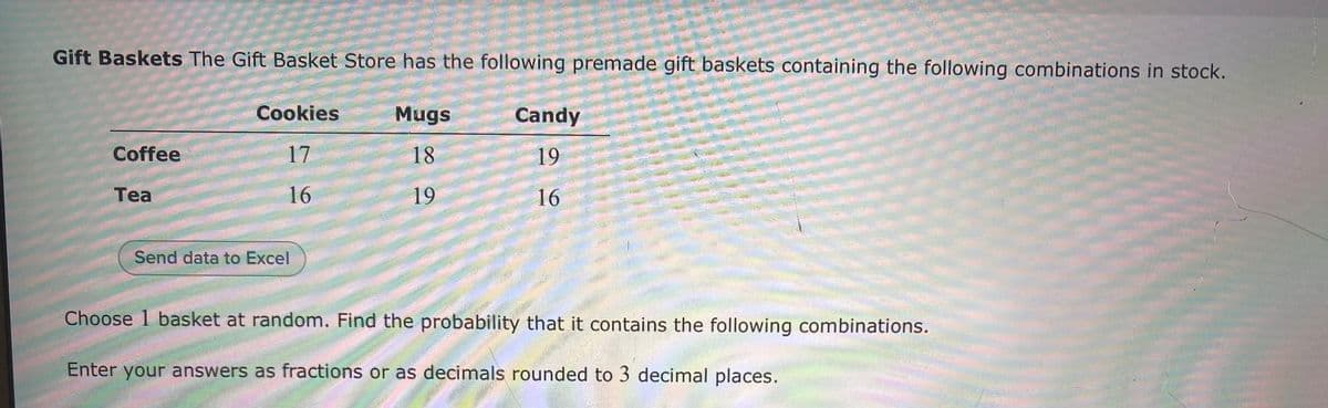 Gift Baskets The Gift Basket Store has the following premade gift baskets containing the following combinations in stock.
Cookies
Mugs
Candy
Coffee
17
18
19
Tea
16
19
16
Send data to Excel
Choose 1 basket at random. Find the probability that it contains the following combinations.
Enter your answers as fractions or as decimals rounded to 3 decimal places.
