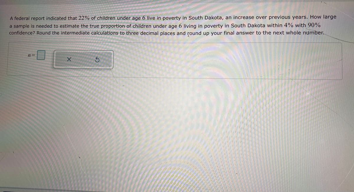 A federal report indicated that 22% of children under age 6 live in poverty in South Dakota, an increase over previous years. How large
a sample is needed to estimate the true proportion of children under age 6 living in poverty in South Dakota within 4% with 90%
confidence? Round the intermediate calculations to three decimal places and round up your final answer to the next whole number.
n=
