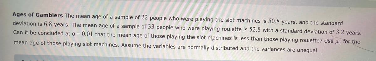 **Ages of Gamblers**

The mean age of a sample of 22 people who were playing the slot machines is 50.8 years, and the standard deviation is 6.8 years. The mean age of a sample of 33 people who were playing roulette is 52.8 with a standard deviation of 3.2 years. 

Can it be concluded at α = 0.01 that the mean age of those playing the slot machines is less than those playing roulette? Use μ₁ for the mean age of those playing slot machines. Assume the variables are normally distributed and the variances are unequal.