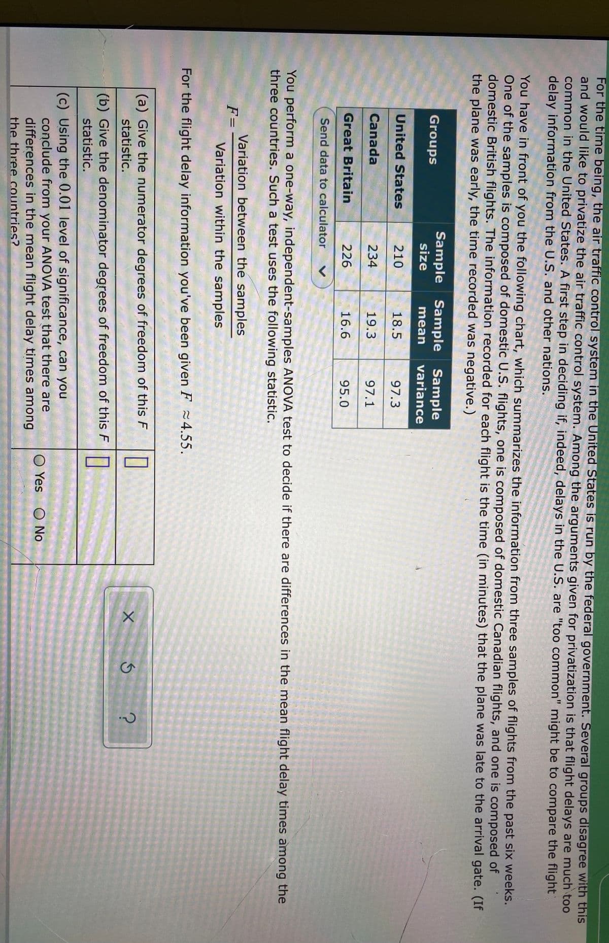 For the time being, the air traffic control system in the United States is run by the federal government. Several groups disagree with this
and would like to privatize the air traffic control system. Among the arguments given for privatization is that flight delays are much too
common in the United States. A first step in deciding if, indeed, delays in the U.S. are "too common" might be to compare the flight
delay information from the U.S. and other nations.
You have in front of you the following chart, which summarizes the information from three samples of flights from the past six weeks.
One of the samples is composed of domestic U.S. flights, one is composed of domestic Canadian flights, and one is composed of
domestic British flights. The information recorded for each flight is the time (in minutes) that the plane was late to the arrival gate. (If
the plane was early, the time recorded was negative.)
Sample Sample
Sample
variance
Groups
size
mean
United States
210
18.5
97.3
Canada
234
19.3
97.1
Great Britain
226
16.6
95.0
Send data to calculator
You perform a one-way, independent-samples ANOVA test to decide if there are differences in the mean flight delay times among the
three countries. Such a test uses the following statistic.
Variation between the samples
F=
Variation within the samples
For the flight delay information you've been given F 24.55.
(a) Give the numerator degrees of freedom of this F
statistic.
(b) Give the denominator degrees of freedom of this F
statistic.
(c) Using the 0.01 level of significance, can you
conclude from your AÑOVA test that there are
differences in the mean flight delay times among
O Yes
O No
the three countries?
