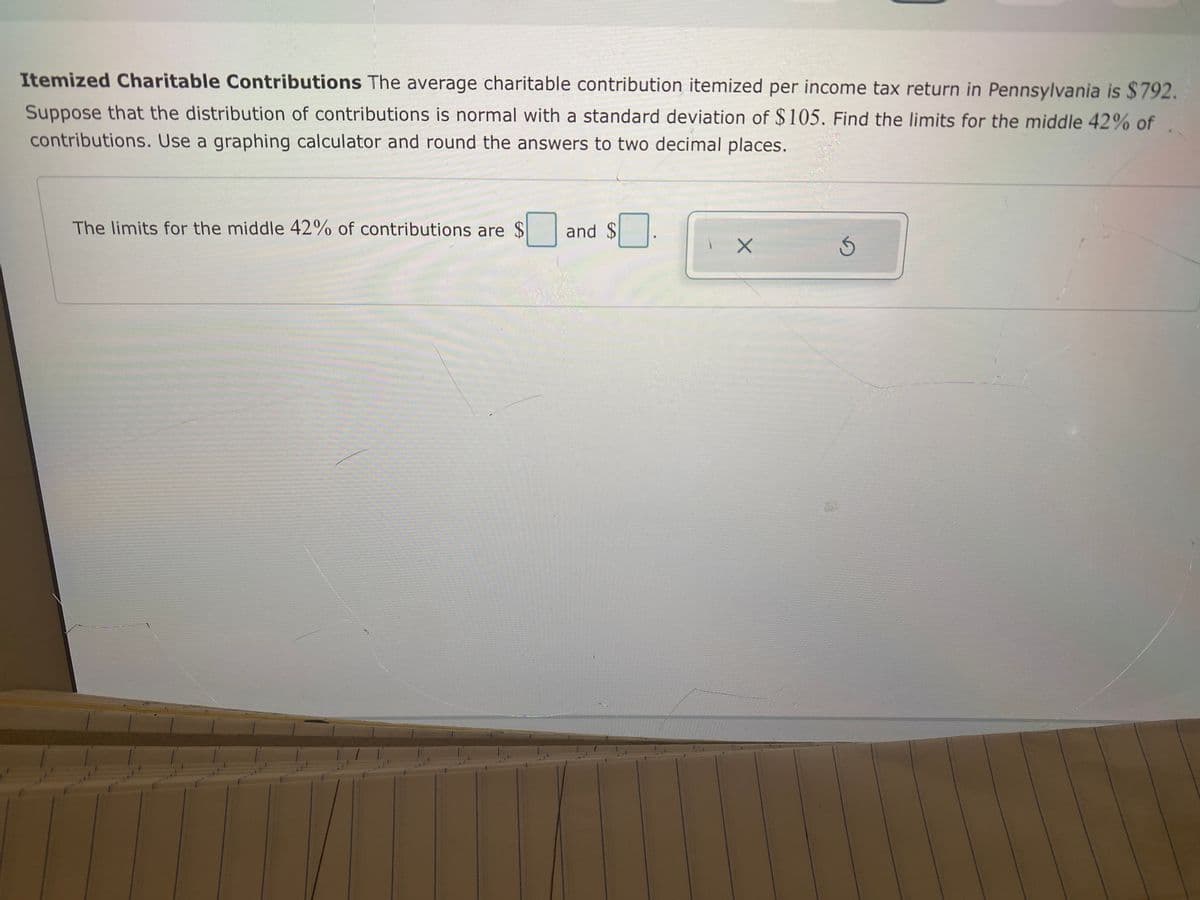 Itemized Charitable Contributions The average charitable contribution itemized per income tax return in Pennsylvania is $792.
Suppose that the distribution of contributions is normal with a standard deviation of $105. Find the limits for the middle 42% of
contributions. Use a graphing calculator and round the answers to two decimal places.
The limits for the middle 42% of contributions are $
and $
%24
