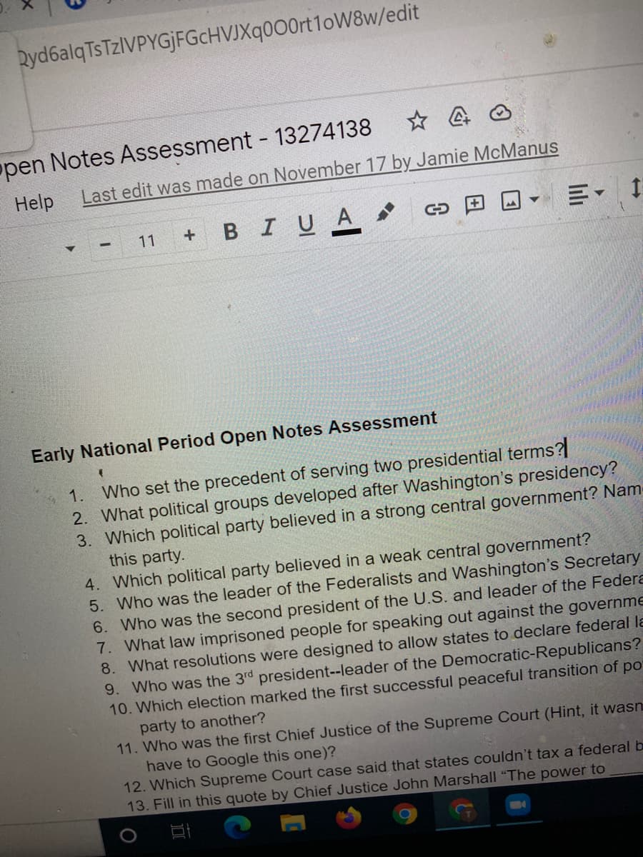 Ryd6alqTsTzIVPYGjFGcHVJXq0O0rt1oW8w/edit
open Notes Assessment 13274138
Help
Last edit was made on November 17 by Jamie McManus
+ BIUA
川。
11
Early National Period Open Notes Assessment
1. Who set the precedent of serving two presidential terms?
2. What political groups developed after Washington's presidency?
3. Which political party believed in a strong central government? Nam
this party.
4. Which political party believed in a weak central government?
5. Who was the leader of the Federalists and Washington's Secretary
6. Who was the second president of the U.S. and leader of the Federa
7. What law imprisoned people for speaking out against the governme
8. What resolutions were designed to allow states to declare federal la
9. Who was the 3rd president--leader of the Democratic-Republicans?
10. Which election marked the first successful peaceful transition of po
party to another?
11. Who was the first Chief Justice of the Supreme Court (Hint, it wasn
have to Google this one)?
12. Which Supreme Court case said that states couldn't tax a federal b
13. Fill in this quote by Chief Justice John Marshall "The power to
lili
