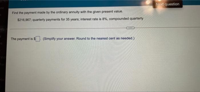 Next question
Find the payment made by the ordinary annuity with the given present value.
$216,967; quarterly payments for 35 years; interest rate is 8%, compounded quarterly
The payment is $
(Simplify your answer. Round to the nearest cent as needed.)
