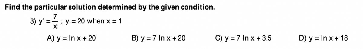 Find the particular solution determined by the given condition.
7
3) y' =; y = 20 when x = 1
X
A) y = In x + 20
B) y = 7 In x + 20
C) y = 7 In x + 3.5
D) y = In x + 18
