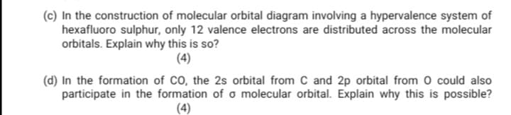 (c) In the construction of molecular orbital diagram involving a hypervalence system of
hexafluoro sulphur, only 12 valence electrons are distributed across the molecular
orbitals. Explain why this is so?
(4)
(d) In the formation of CO, the 2s orbital from C and 2p orbital from 0 could also
participate in the formation of o molecular orbital. Explain why this is possible?
(4)
