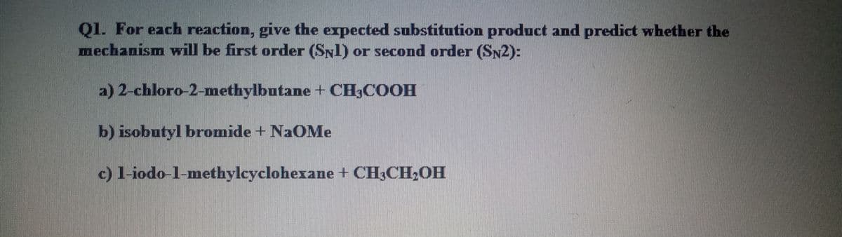 Q1. For each reaction, give the expected substitution product and predict whether the
mechanism will be first order (Syl) or second order (SN2):
a) 2-chloro-2-methylbutane + CH3COOH
b) isobutyl bromide + NaOMe
c)l-iodo-l-methylcyclohexane + CH3CH,OH
