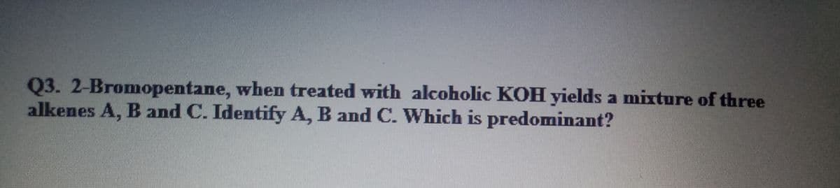 Q3. 2-Bromopentane, when treated with alcoholic KOH yields a mixture of three
alkenes A, B and C. Identify A, B and C. Which is predominant?
