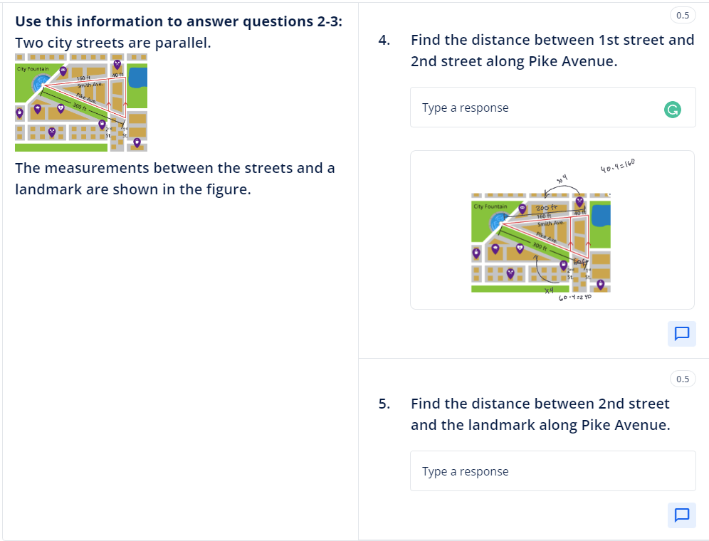 Use this information to answer questions 2-3:
Two city streets are parallel.
City Fountain
The measurements between the streets and a
landmark are shown in the figure.
4.
5.
Find the distance between 1st street and
2nd street along Pike Avenue.
Type a response
City Fountain
·
Type a response
ny
200 fr
160 f
Smith Ave
Pike Ave
300 ft
xq
60.42 YO
40.4=160
Find the distance between 2nd street
and the landmark along Pike Avenue.
0.5
0.5