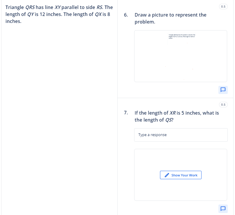 Triangle QRS has line XY parallel to side RS. The
length of QYis 12 inches. The length of QX is 8
inches.
6.
Draw a picture to represent the
problem.
The
7. If the length of XR is 5 inches, what is
the length of QS?
Type a response
Show Your Work
0.5
U
0.5
U