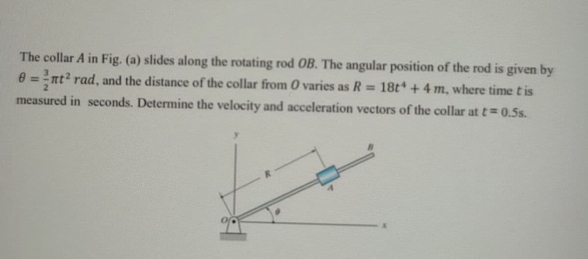 The collar A in Fig. (a) slides along the rotating rod OB. The angular position of the rod is given by
0 = =nt2 rad, and the distance of the collar from 0 varies as R= 18t +4 m, where time tis
%3D
measured in seconds. Determine the velocity and acceleration vectors of the collar at t= 0.5s.
