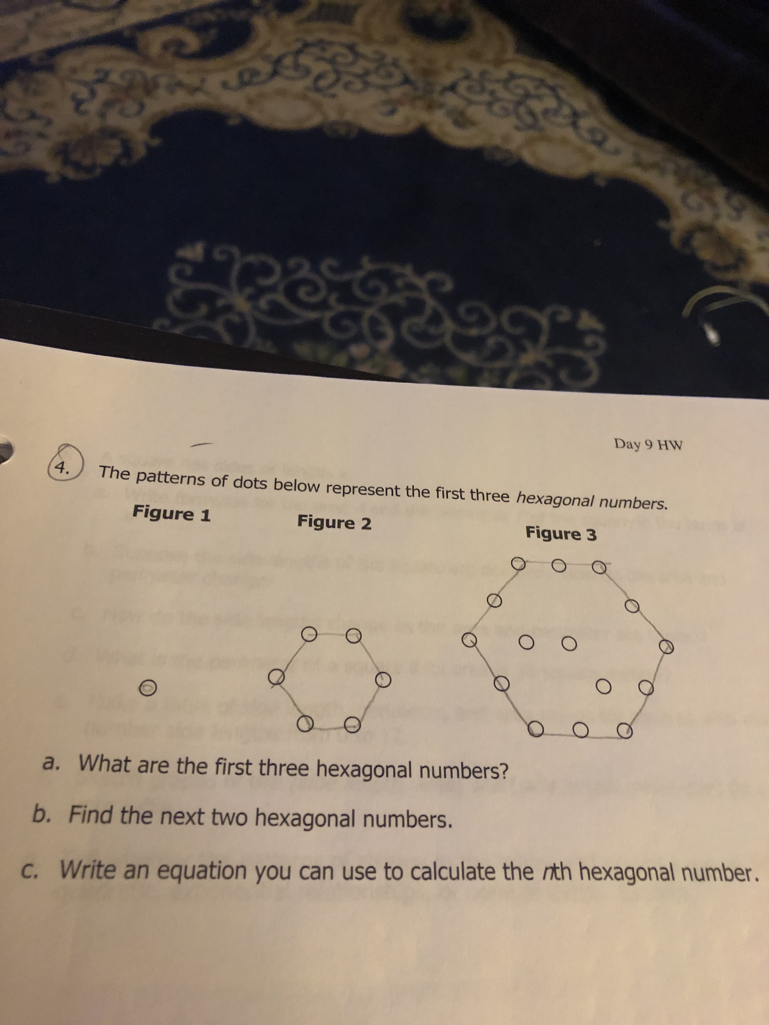 2
C
%GD
90
Day 9 HW
4.
The patterns of dots below represent the first three hexagonal numbers.
Figure 1
Figure 2
Figure 3
O O
a. What are the first three hexagonal numbers?
b. Find the next two hexagonal numbers.
C. Write an equation you can use to calculate the rith hexagonal number.
