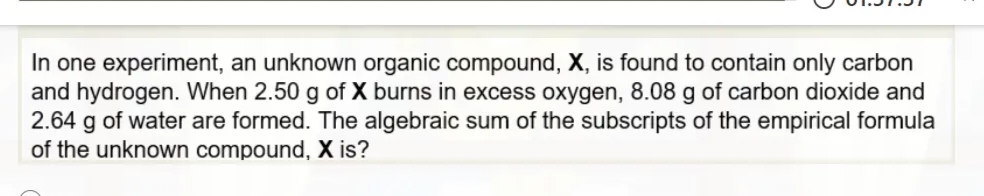 In one experiment, an unknown organic compound, X, is found to contain only carbon
and hydrogen. When 2.50 g of X burns in excess oxygen, 8.08 g of carbon dioxide and
2.64 g of water are formed. The algebraic sum of the subscripts of the empirical formula
of the unknown compound, X is?