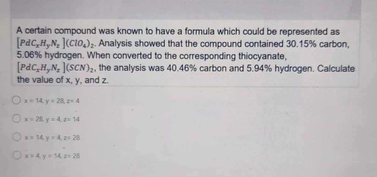 A certain compound was known to have a formula which could be represented as
[PdCxHyN₂ ](ClO4)2. Analysis showed that the compound contained 30.15% carbon,
5.06% hydrogen. When converted to the corresponding thiocyanate,
[PdC₂H₂N₂ ](SCN)₂, the analysis was 40.46% carbon and 5.94% hydrogen. Calculate
the value of x, y, and z.
Ox=14, y = 28, z= 4
x = 28, y = 4, z= 14
Ox= 14, y = 4, z= 28
O x = 4, y = 14, z = 28