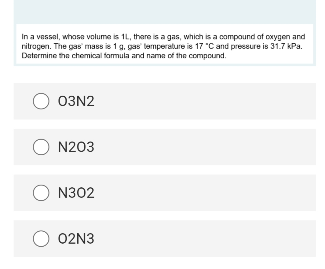 In a vessel, whose volume is 1L, there is a gas, which is a compound of oxygen and
nitrogen. The gas' mass is 1 g, gas' temperature is 17 °C and pressure is 31.7 kPa.
Determine the chemical formula and name of the compound.
03N2
N203
O N302
02N3