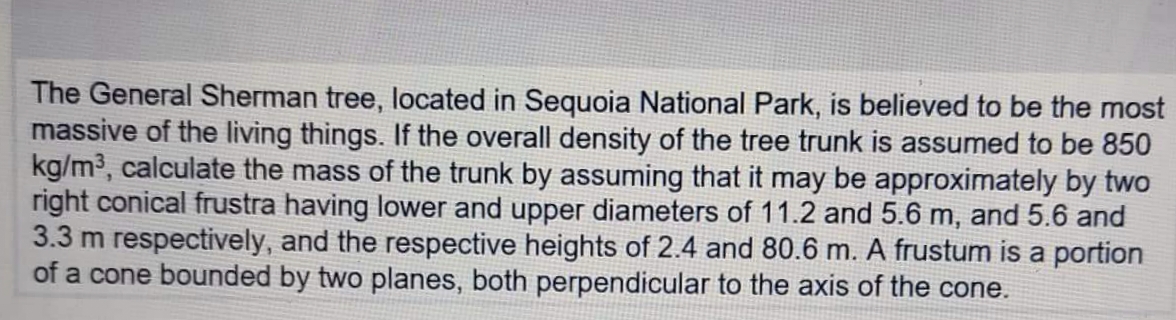 The General Sherman tree, located in Sequoia National Park, is believed to be the most
massive of the living things. If the overall density of the tree trunk is assumed to be 850
kg/m³, calculate the mass of the trunk by assuming that it may be approximately by two
right conical frustra having lower and upper diameters of 11.2 and 5.6 m, and 5.6 and
3.3 m respectively, and the respective heights of 2.4 and 80.6 m. A frustum is a portion
of a cone bounded by two planes, both perpendicular to the axis of the cone.