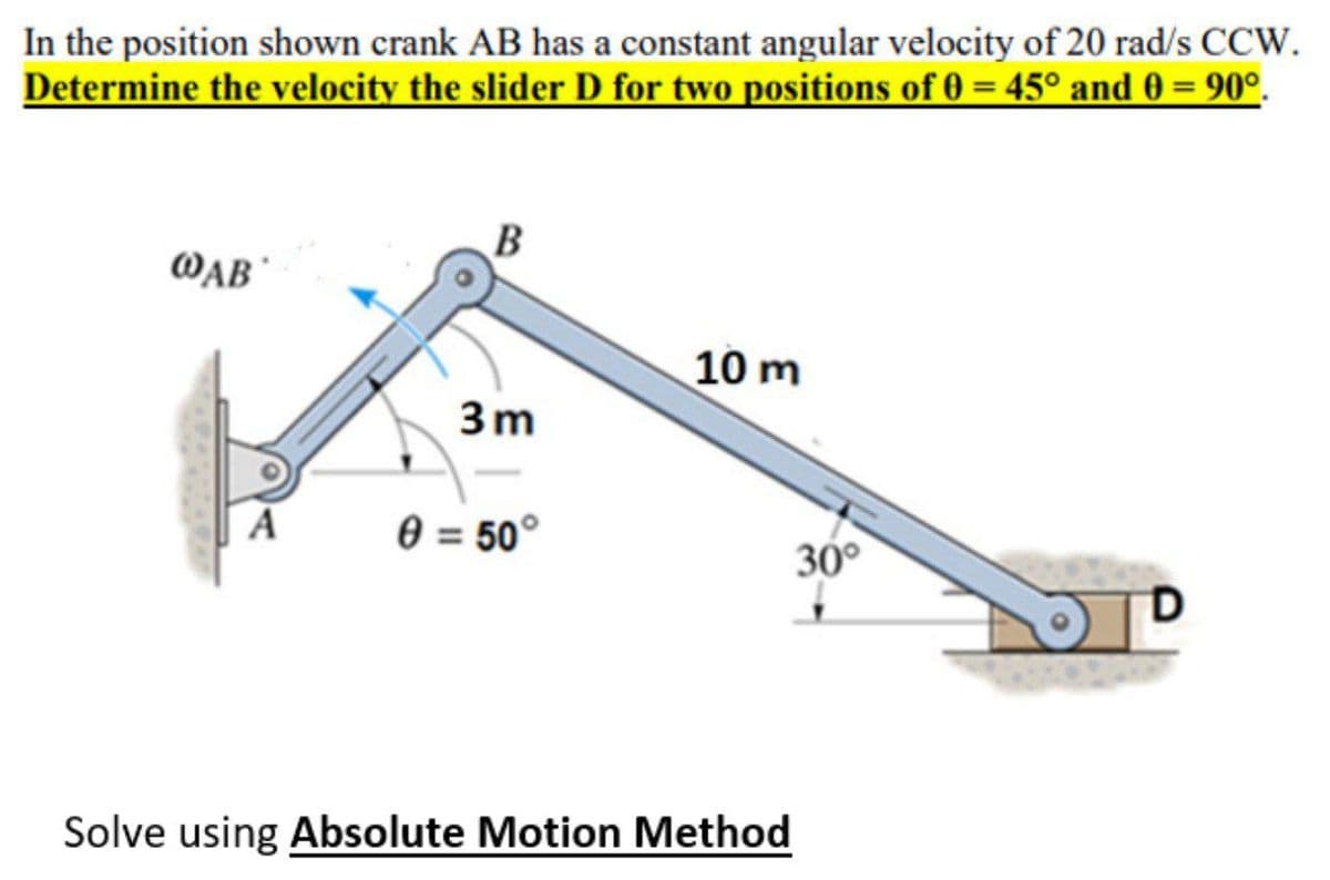 In the position shown crank AB has a constant angular velocity of 20 rad/s CCW.
Determine the velocity the slider D for two positions of 0 = 45° and 0 = 90°.
B
WAB
10 m
3m
0 = 50°
30°
Solve using Absolute Motion Method
