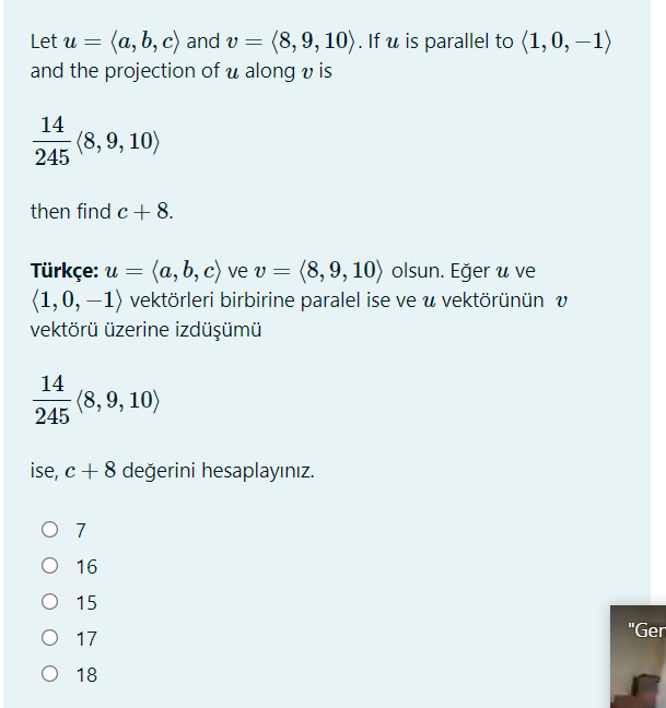 Let u = (a, b, c) and v
(8,9, 10). If u is parallel to (1, 0, –1)
and the projection of u along v is
14
-(8,9, 10)
245
then find c+ 8.
Türkçe: u = (a, b, c) ve v = (8,9, 10) olsun. Eğer u ve
(1,0, –1) vektörleri birbirine paralel ise ve u vektörünün v
vektörü üzerine izdüşümü
14
(8,9, 10)
245
ise, c + 8 değerini hesaplayınız.
O 7
O 16
O 15
"Ger
O 17
O 18
