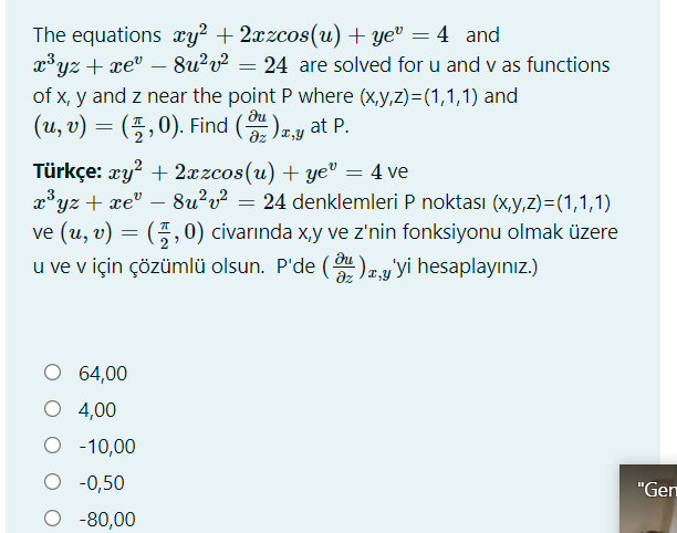 The equations æy? + 2xzcos(u) + ye" = 4 and
x³yz + xe" – 8u²v² = 24 are solved for u and v as functions
of x, y and z near the point P where (x,y,z)=(1,1,1) and
(u, v) = (풍,0). Find (),y at P.
|
du
dz 12,y
Türkçe: xy? + 2xzcos(u) + ye" = 4 ve
x³yz + xe" – 8u?v² = 24 denklemleri P noktası (x,y,z)=(1,1,1)
ve (u, v) = (4,0) civarında x,y ve z'nin fonksiyonu olmak üzere
u ve v için çözümlü olsun. P'de (u)zy'yi hesaplayınız.)
dz
O 64,00
O 4,00
O -10,00
O -0,50
O -80,00
"Gen
