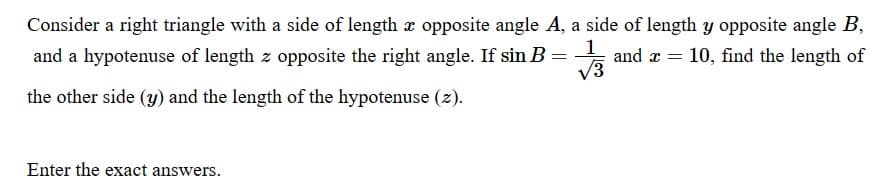 Consider a right triangle with a side of length x opposite angle A, a side of length y opposite angle B,
and a hypotenuse of length z opposite the right angle. If sin B = 1/3
the other side (y) and the length of the hypotenuse (z).
and x = 10, find the length of
Enter the exact answers.