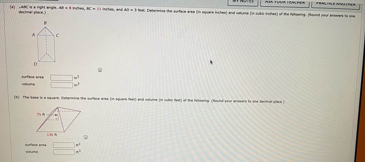 MT NOTES
ASA TOUK TCACHER
PRACTICE RIVOTHER
(a) LABC Is a right angle. AB - 8 inches, BC = 11 Inches, and AD - 3 feet. Determine the surface area (In square Inches) and volume (ln cubic inches) of the followlng. (Round your answers to one
decimal place.)
B
surface area
In2
volume
In3
(b) The base Is a square. Determine the surface area (in square feet) and volume (in cubic feet) of the following. (Round your answers to one decimal place.)
75 ft
130 ft
surface area
ft2
volume
ft3

