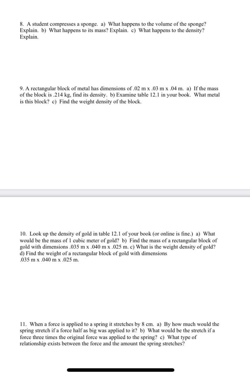 8. A student compresses a sponge. a) What happens to the volume of the sponge?
Explain. b) What happens to its mass? Explain. c) What happens to the density?
Explain.
9. A rectangular block of metal has dimensions of .02 m x .03 m x .04 m. a) If the mass
of the block is .214 kg, find its density. b) Examine table 12.1 in your book. What metal
is this block? c) Find the weight density of the block.
10. Look up the density of gold in table 12.1 of your book (or online is fine.) a) What
would be the mass of 1 cubic meter of gold? b) Find the mass of a rectangular block of
gold with dimensions .035 m x .040 m x .025 m. c) What is the weight density of gold?
d) Find the weight of a rectangular block of gold with dimensions
.035 m x .040 m x .025 m.
11. When a force is applied to a spring it stretches by 8 cm. a) By how much would the
spring stretch if a force half as big was applied to it? b) What would be the stretch if a
force three times the original force was applied to the spring? c) What type of
relationship exists between the force and the amount the spring stretches?
