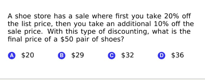 A shoe store has a sale where first you take 20% off
the list price, then you take an additional 10% off the
sale price. With this type of discounting, what is the
final price of a $50 pair of shoes?
A $20
B $29
© $32
$36
