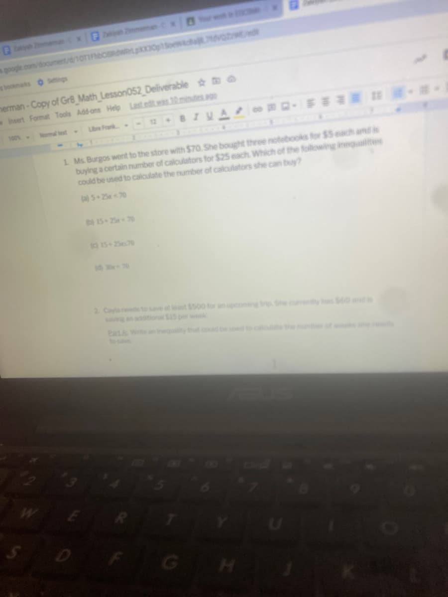 our w
x 2immeman-C x
yh Zmeman
s google.com/document/d/10T1FhbCSRdWRLp0poewacha dvo ed
s bookmarks Settings
nerman-Copy of Gr8_Math Lesson052 Deliverable O
wInsert Format Tools Add-ons Help Last edit was 10 minutes ago
100%-
Nomal tet
Libre Frank
801
1 Ms. Burgos went to the store with $70. She bought three notebooks for $5 each amd is
buying a certain number of caloulators for $25 each. Which of the following inegualtes
could be used to calculate the numiber of caloulators she can buy?
(a) 5+25x70
b)15 25x 70
(o 15 2570
id) 30x 70
2 Cayla needs to save at least $500 for an spconing trip She cur y s 60 and is
saving an additional $15 per week
PatA Write an inequality that oould be used to caloulate the nuneof w s he
to save
D
GH
