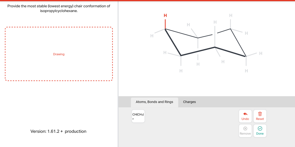 Provide the most stable (lowest energy) chair conformation of
isopropylcyclohexane.
Drawing
Version: 1.61.2 + production
I
I
I
I
I
CH(CH3)
2
H
H
H
Atoms, Bonds and Rings
H
H
Charges
H
H
H
H
H
H
H
1
Undo Reset
(x)
Remove
e
Done