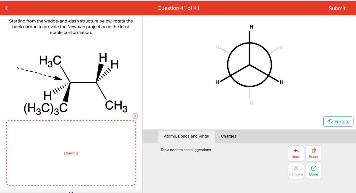 Starting from the wedge-and-dash structure below, rotate the
back carbon to provide the Newman projection in the least
stable conformation.
H3C
H
(H3C) 3C
Drawing
H
I
CH3
Question 41 of 41
Atoms, Bonds and Rings
Tap a node to see suggestions.
H
H
Charges
H
H
H
H
Undo
(X)
Remove
Reset
Done
Submit
Rotate