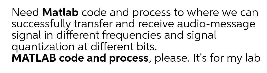 Need Matlab code and process to where we can
successfully transfer and receive audio-message
signal in different frequencies and signal
quantization at different bits.
MATLAB code and process, please. It's for my lab
