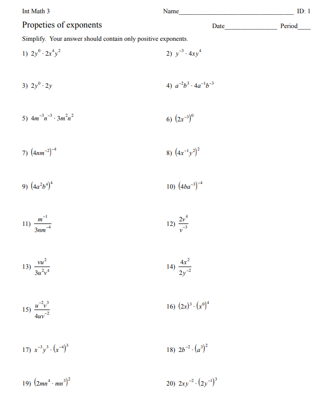 Int Math 3
Name
ID: 1
Propeties of exponents
Date
Period
Simplify. Your answer should contain only positive exponents.
1) 2,° : 2x*y?
2) y. 4xy*
3) 2y° - 2y
4) ab' - 4a'b³
-3 -3
5) 4mn. 3m'n?
6) (2r*)°
7) (4nm)*
8) (4x*y)²
9) (4a*b')*
10) (4ba~)*
11)
3nm
-4
12)
vu
13)
Зи
4x?
14)
2y2
15)
4uv
16) (2x)ª - (xº)*
-2
17) x. (r*)*
18) 263 . (a²)²
19) (2mn* - mn²)²
20) 2xy. (2y)
