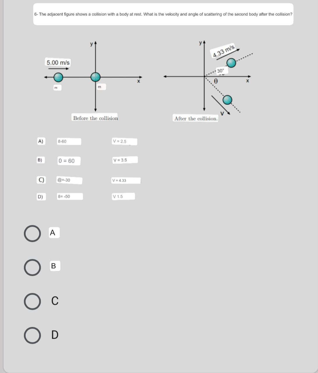 6- The adjacent figure shows a collision with a body at rest. What is the velocity and angle of scattering of the second body after the collision?
4.33 m/s
5.00 m/s
.** 30°
Before the collision
After the collision.
A)
8-60
V = 2.5
B)
0=60
V = 3.5
C)
@=-30
V= 4,33
D)
8= -50
V 1,5
A
В
C
D
