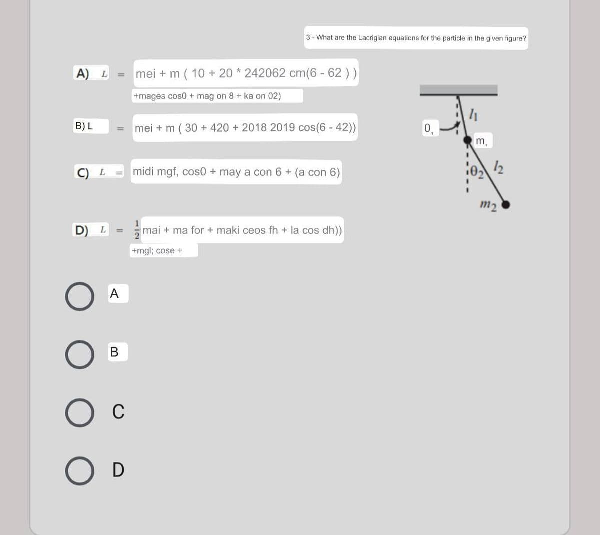 3 - What are the Lacrigian equations for the particle in the given figure?
A)
mei + m ( 10 + 20 * 242062 cm(6 - 62 ))
L
%3D
+mages cos0 + mag on 8 + ka on 02)
B) L
mei + m ( 30 + 420 + 2018 2019 cos(6 - 42))
0,
%3D
m,
midi mgf, cos0 + may a con 6 + (a con 6)
12
L.
m2
1
D) L
mai + ma for + maki ceos fh + la cos dh))
+mgl; cose +
A
В
C
D
