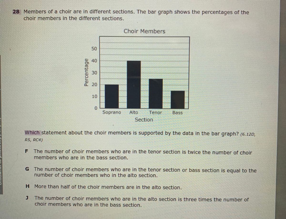 28 Members of a choir are in different sections. The bar graph shows the percentages of the
choir members in the different sections.
Choir Members
50
40
30
20
10
0.
Soprano
Alto
Tenor
Bass
Section
Which statement about the choir members is supported by the data in the bar graph? (6.12D,
RS, RC4)
F The number of choir members who are in the tenor section is twice the number of choir
members who are in the bass section.
G The number of choir members who are in the tenor section or bass section is equal to the
number of choir members who in the alto section.
H More than half of the choir members are in the alto section.
The number of choir members who are in the alto section is three times the number of
choir members who are in the bass section.
Percentage
