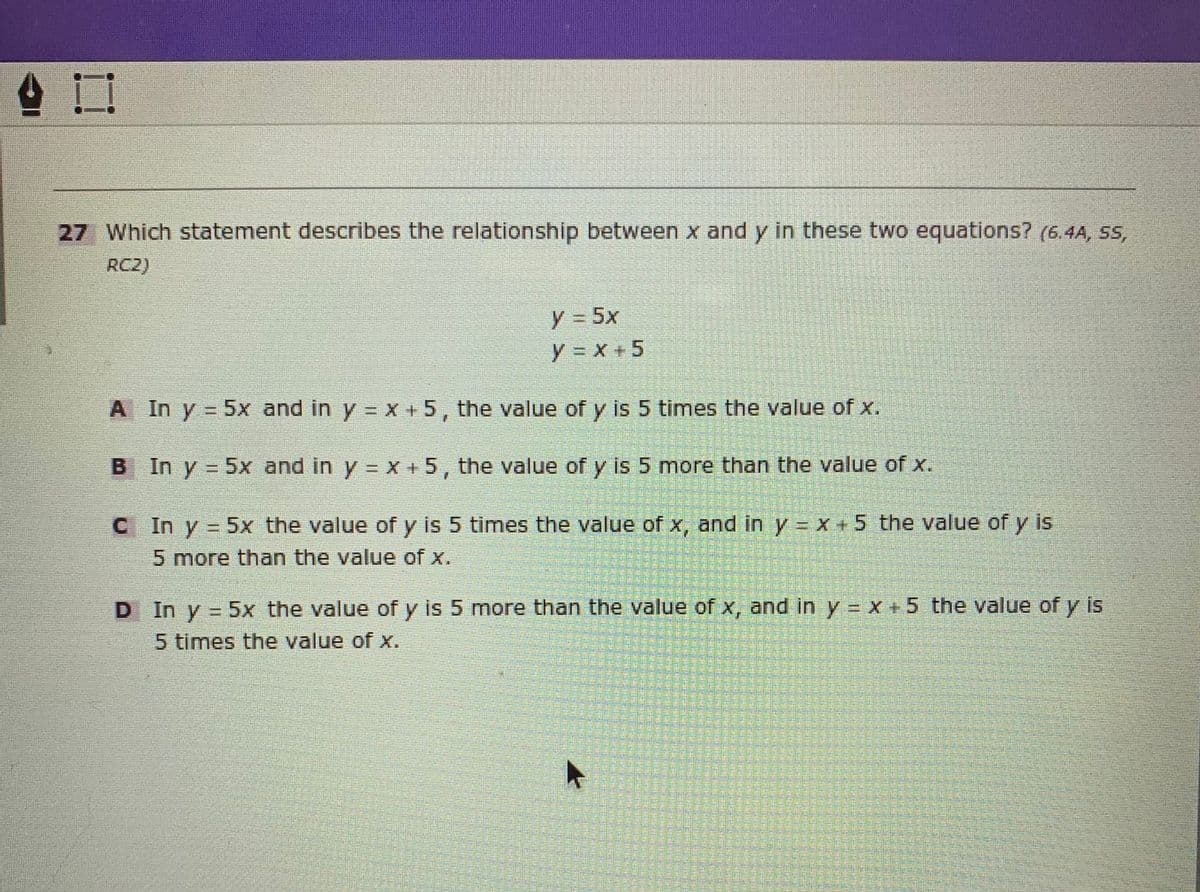 27 Which statement describes the relationship between x and y in these two equations? (6.4A, SS,
RC2)
y3 5x
y = x + 5
A In y 5x and in y =X +5, the value of y is 5 times the value of x.
B In y = 5x and in y = X +5, the value of y is 5 more than the value of x.
C In y
5x the value of y is 5 times the value of x, and in y = x +5 the value ofy is
5 more than the value of x.
D In y = 5x the value of y is 5 more than the value of x, and in y = X +5 the value of y is
5 times the value of x.
装
