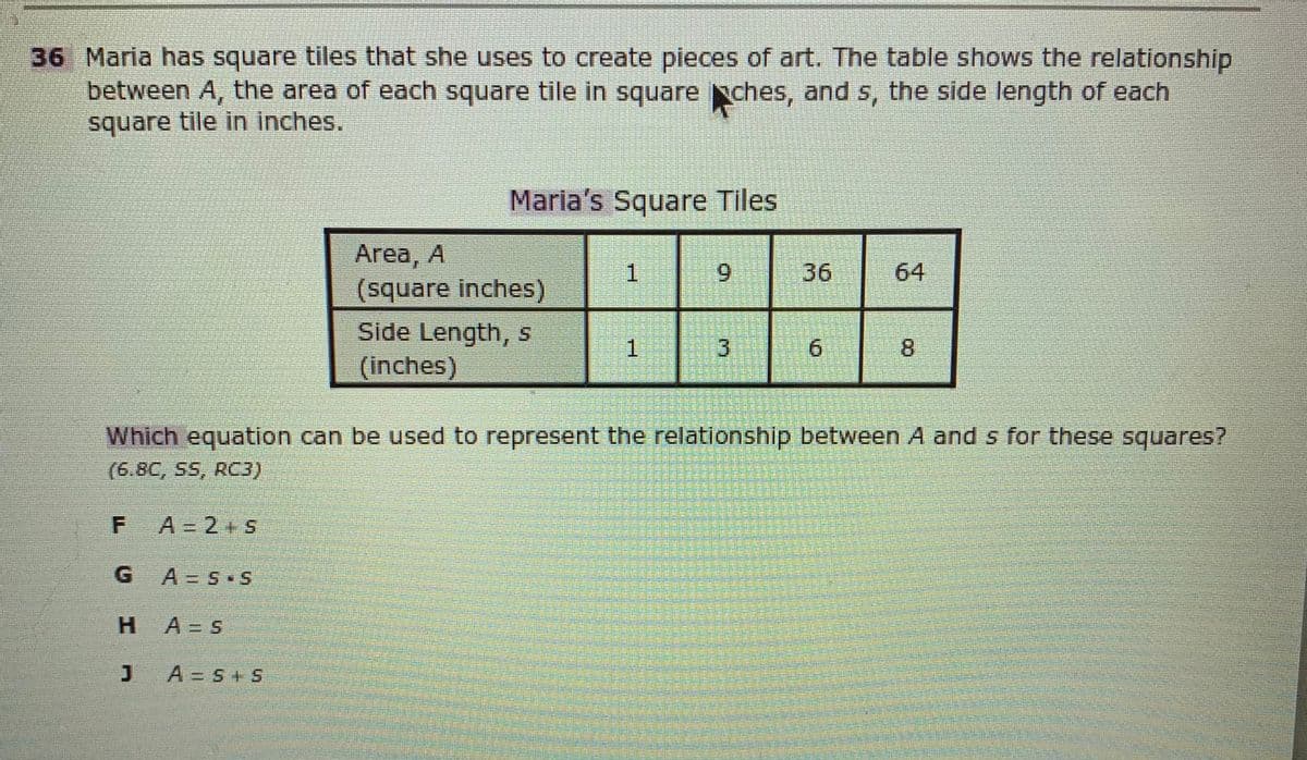 36 Maria has square tiles that she uses to create pieces of art. The table shows the relationship
between A, the area of each square tile in square ches, and s, the side length of each
square tile in inches.
Maria's Square Tiles
Area, A
(square inches)
Side Length,S
(inches)
1
6.
36
64
1.
9.
8.
Which equation can be used to represent the relationship between A and s for these squares?
(6.8C, SS, RC3)
A = 2+ 5
G.
A3 S S
H.
A= S
A = S+ S
3.
