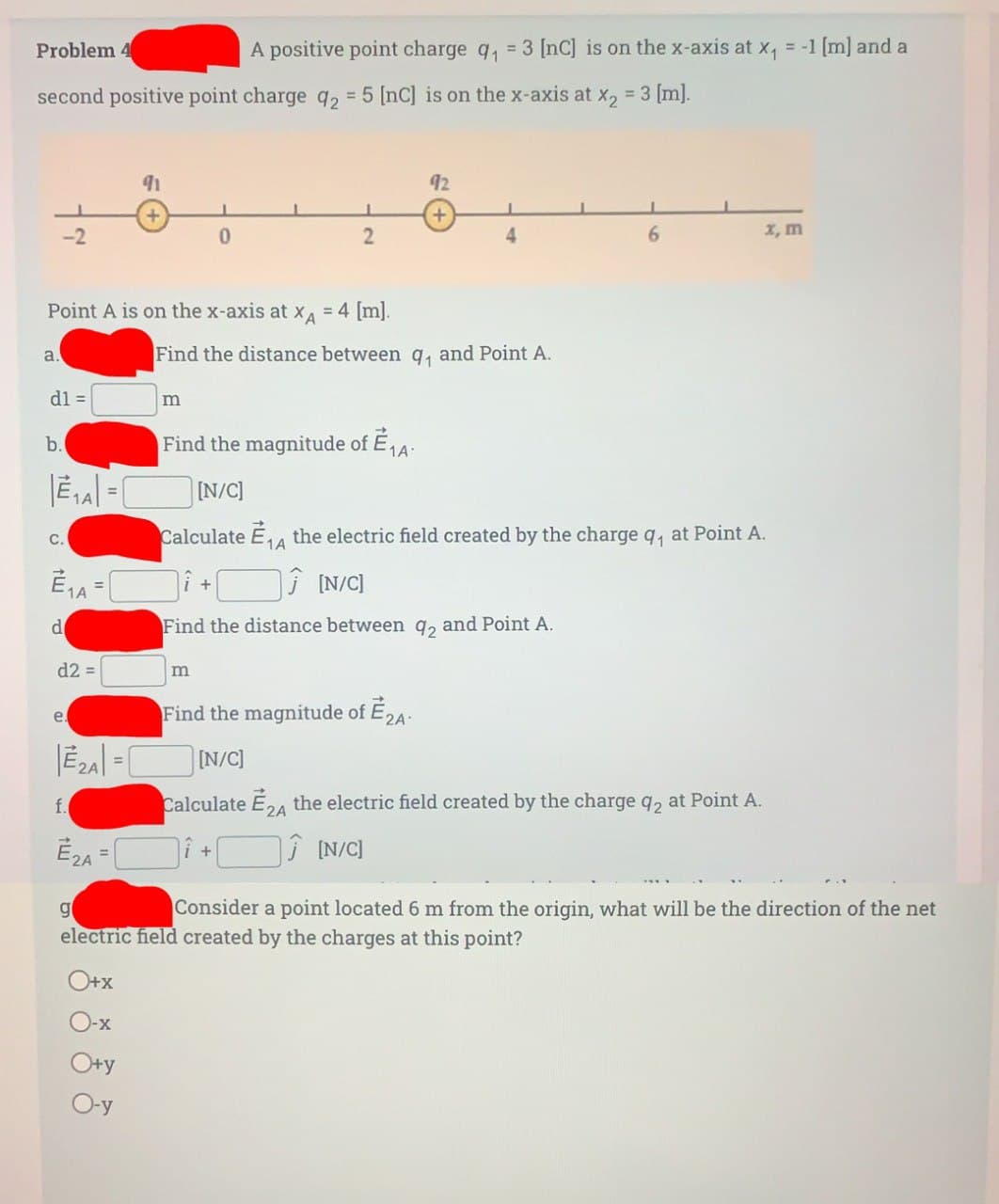 Problem 4
second positive point charge q2 = 5 [nc] is on the x-axis at x₂ = 3 [m].
-2
a.
dl =
b.
Point A is on the x-axis at XA = 4 [m].
|E₁A| = |
1A
C.
E₁A=
1A
d
d2 =
e.
91
f.
E₂A=
0
m
A positive point charge q₁ = 3 [nC] is on the x-axis at x₁ = -1 [m] and a
+
Find the distance between q₁ and Point A.
|E2A| = [N/C]
2
Find the magnitude of E₁A
[N/C]
Calculate E₁4 the electric field created by the charge q₁ at Point A.
1A
[N/C]
Find the distance between 92 and Point A.
Find the magnitude of E2A
+
92
+
Calculate E24 the electric field created by the charge q2 at Point A.
2A
[N/C]
x, m
g
Consider a point located 6 m from the origin, what will be the direction of the net
electric field created by the charges at this point?
O+x
O-x
O+y
O-y