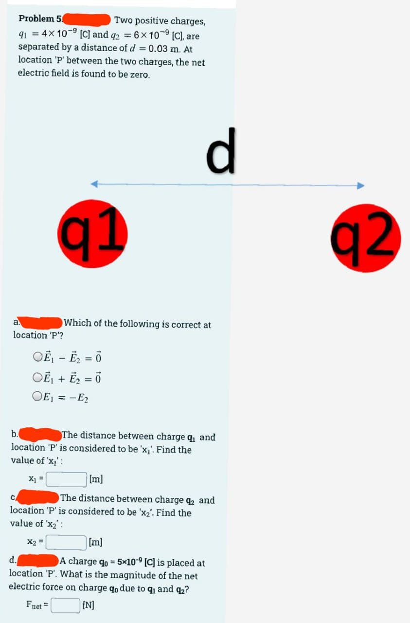 Problem 5
Two positive charges,
91 = 4x 10⁹ [C] and q2 = 6x109 [C], are
separated by a distance of d = 0.03 m. At
location 'P' between the two charges, the net
electric field is found to be zero.
a.
location 'P'?
q1
C
OË₁ - E₂
Which of the following is correct at
-
OE₁ + E₂ = 0
OE1 =-E₂
X₁ =
b.
location 'P' is considered to be 'x₁'. Find the
value of 'x₁':
d
The distance between charge q₁ and
[m]
The distance between charge q₂ and
location 'P' is considered to be 'x₂'. Find the
value of 'X₂':
X2 =
[m]
d.
A charge qo= 5x10-9 [C] is placed at
location 'P'. What is the magnitude of the net
electric force on charge qo due to q₁ and q₂?
Fnet =
[N]
92