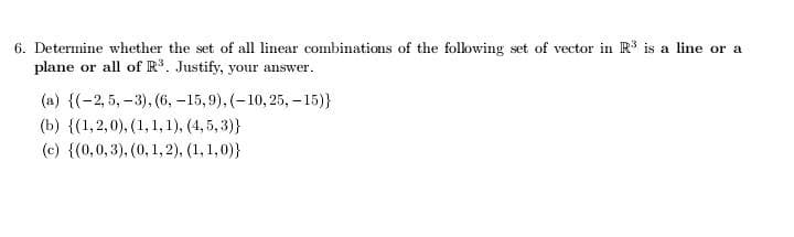 6. Determine whether the set of all linear combinations of the following set of vector in R³ is a line or a
plane or all of R³. Justify, your answer.
(a) {(-2,5,-3), (6, -15,9), (-10, 25, -15)}
(b) {(1,2,0), (1, 1, 1), (4,5,3)}
(c) {(0,0,3), (0, 1, 2), (1, 1,0)}