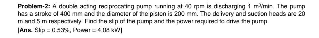 Problem-2: A double acting reciprocating pump running at 40 rpm is discharging 1 m³/min. The pump
has a stroke of 400 mm and the diameter of the piston is 200 mm. The delivery and suction heads are 20
m and 5 m respectively. Find the slip of the pump and the power required to drive the pump.
[Ans. Slip = 0.53%, Power = 4.08 kW]
