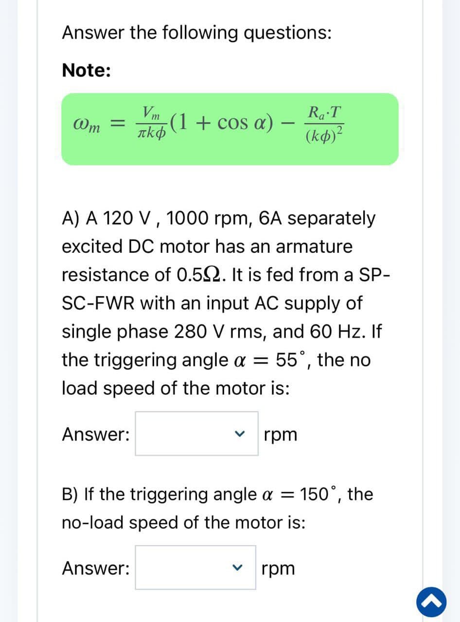 Answer the following questions:
Note:
@m =
Answer:
Vm
πkô(1 + cos a) -
-
A) A 120 V, 1000 rpm, 6A separately
excited DC motor has an armature
resistance of 0.50. It is fed from a SP-
SC-FWR with an input AC supply of
single phase 280 V rms, and 60 Hz. If
the triggering angle a = 55°, the no
load speed of the motor is:
Answer:
rpm
Ra T
(ko)²
B) If the triggering angle a = 150°, the
no-load speed of the motor is:
V rpm