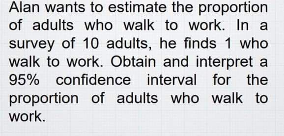 Alan wants to estimate the proportion
of adults who walk to work. In a
survey of 10 adults, he finds 1 who
walk to work. Obtain and interpret a
95% confidence interval for the
proportion of adults who walk to
work.